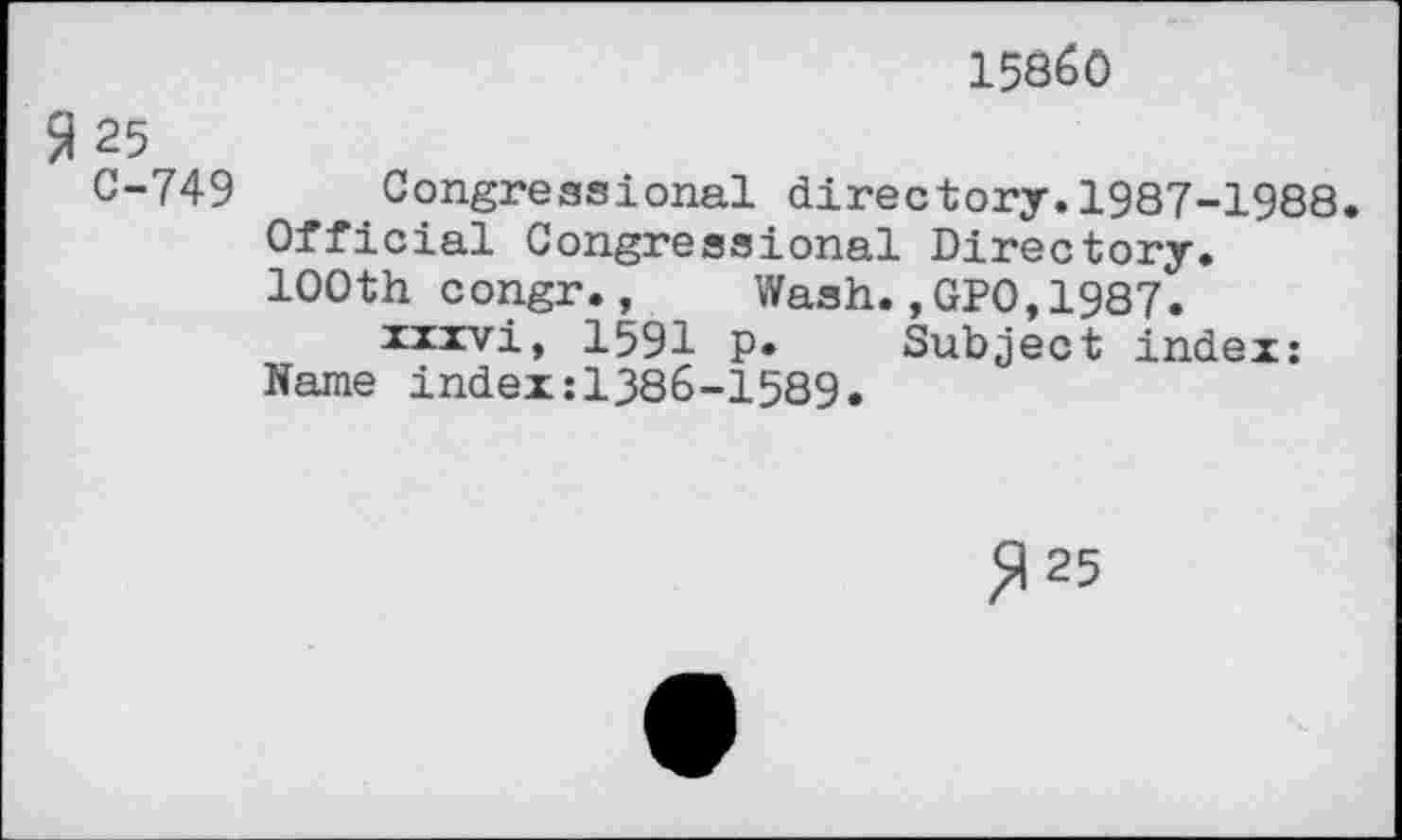 ﻿15860
$ 25 C-749
Congressional directory.1987-1988.
Official Congressional Directory. 100th congr., Wash.,GPO,1987.
xxxvi, 1591 p. Subject index: Name index:1386-1589.
^25